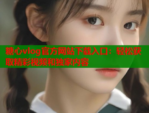 糖心vlog官方网站下载入口：轻松获取精彩视频和独家内容