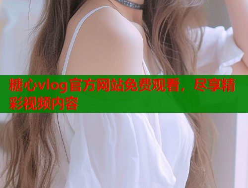 糖心vlog官方网站免费观看，尽享精彩视频内容