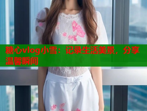糖心vlog小雪：记录生活美景，分享温馨瞬间