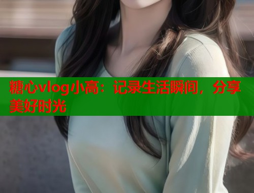 糖心vlog小高：记录生活瞬间，分享美好时光