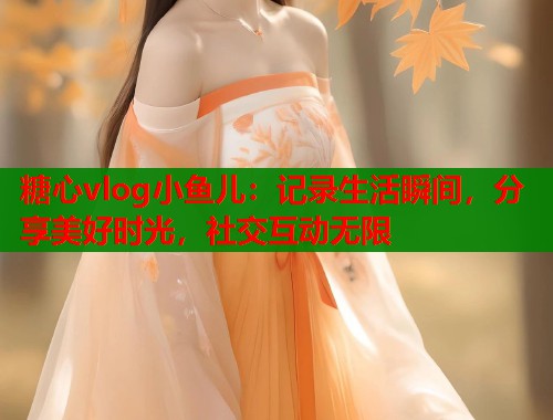 糖心vlog小鱼儿：记录生活瞬间，分享美好时光，社交互动无限