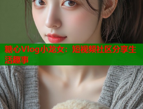 糖心Vlog小龙女：短视频社区分享生活趣事