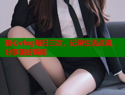 糖心vlog每日三次，记录生活点滴，分享美好瞬间