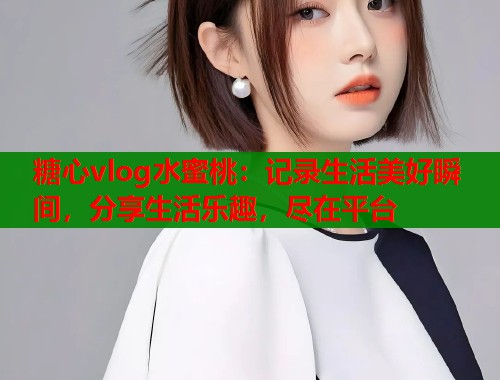 糖心vlog水蜜桃：记录生活美好瞬间，分享生活乐趣，尽在平台