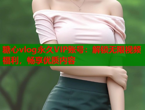 糖心vlog永久VIP账号：解锁无限视频福利，畅享优质内容