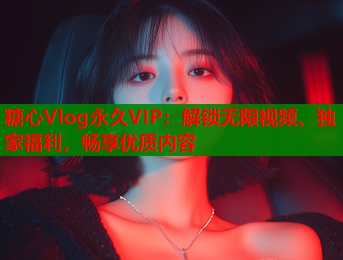 糖心Vlog永久VIP：解锁无限视频、独家福利，畅享优质内容