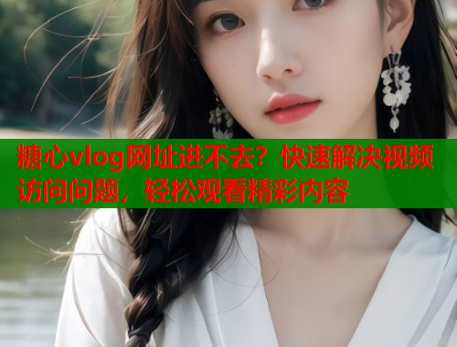 糖心vlog网址进不去？快速解决视频访问问题，轻松观看精彩内容