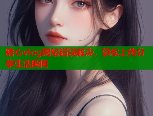 糖心vlog网络错误解决,轻松上传分享生活瞬间 糖心vlog网络错误解决,轻松上传分享生活瞬间