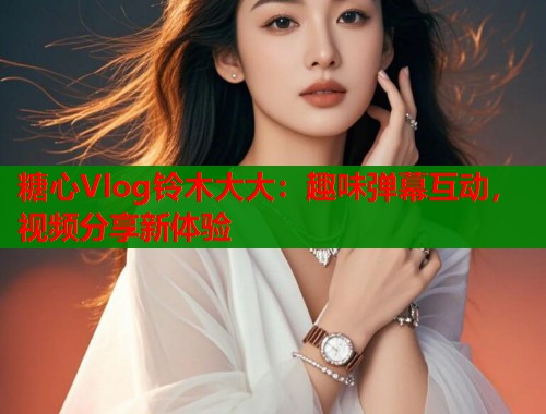 糖心Vlog铃木大大：趣味弹幕互动，视频分享新体验