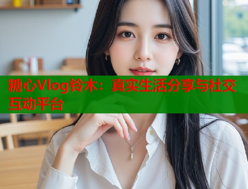 糖心Vlog铃木：真实生活分享与社交互动平台