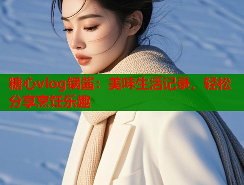 糖心vlog锅酱：美味生活记录，轻松分享烹饪乐趣