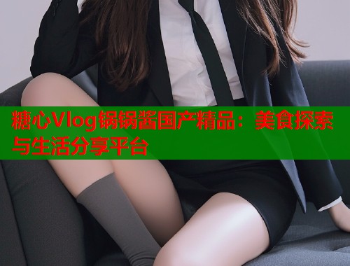 糖心Vlog锅锅酱国产精品：美食探索与生活分享平台