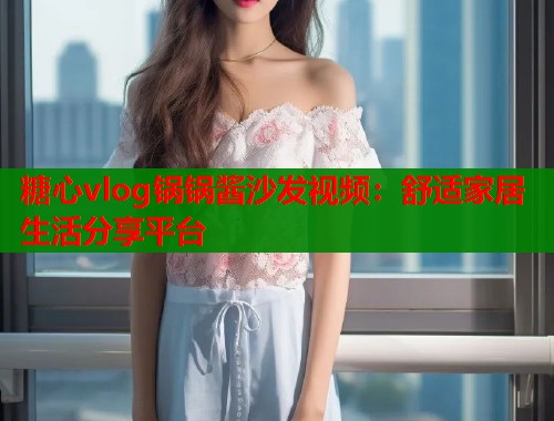 糖心vlog锅锅酱沙发视频：舒适家居生活分享平台