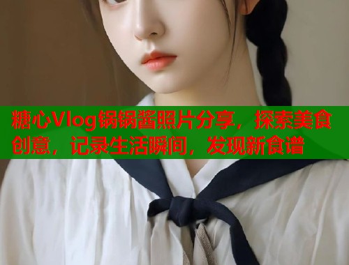 糖心Vlog锅锅酱照片分享，探索美食创意，记录生活瞬间，发现新食谱