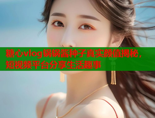 糖心vlog锅锅酱种子真实颜值揭秘,短视频平台分享生活趣事 糖心vlog锅锅酱种子真实颜值揭秘,短视频平台分享生活趣事