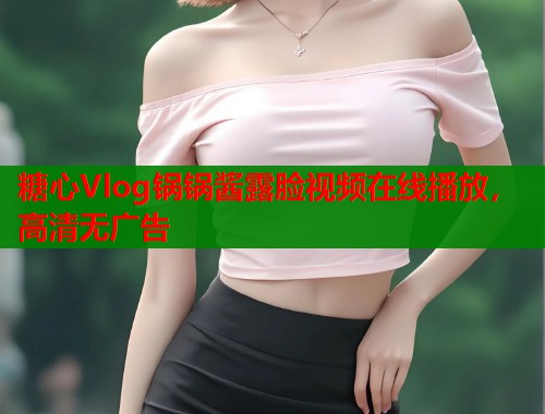 糖心Vlog锅锅酱露脸视频在线播放,高清无广告 糖心Vlog锅锅酱露脸视频在线播放,高清无广告