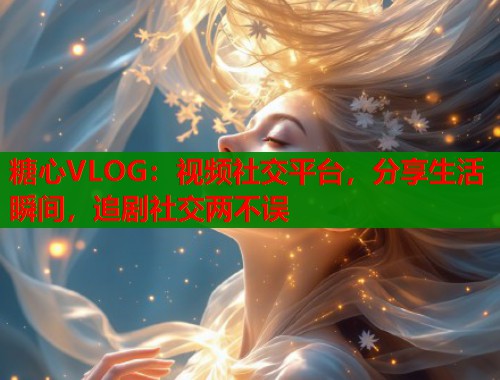 糖心VLOG:视频社交平台,分享生活瞬间,追剧社交两不误 糖心VLOG:视频社交平台,分享生活瞬间,追剧社交两不误