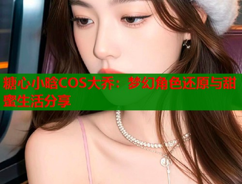 糖心小晗COS大乔：梦幻角色还原与甜蜜生活分享