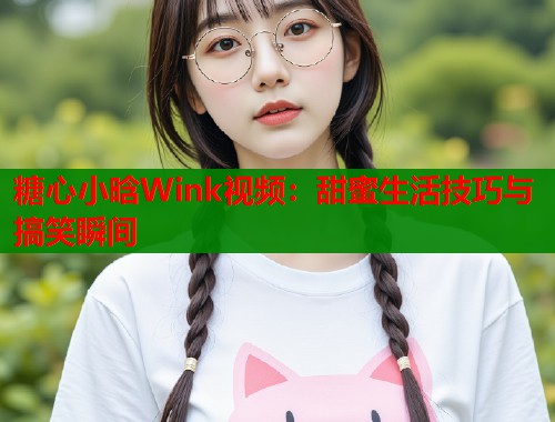 糖心小晗Wink视频:甜蜜生活技巧与搞笑瞬间 糖心小晗Wink视频:甜蜜生活技巧与搞笑瞬间