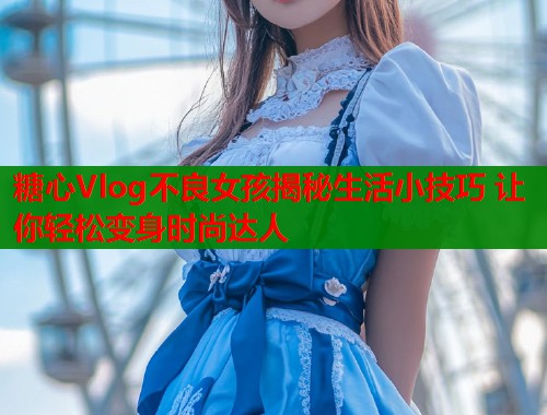 糖心Vlog不良女孩揭秘生活小技巧 让你轻松变身时尚达人 糖心Vlog不良女孩揭秘生活小技巧 让你轻松变身时尚达人