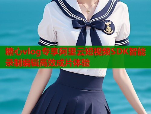 糖心vlog专享阿里云短视频SDK智能录制编辑高效成片体验 糖心vlog专享阿里云短视频SDK智能录制编辑高效成片体验