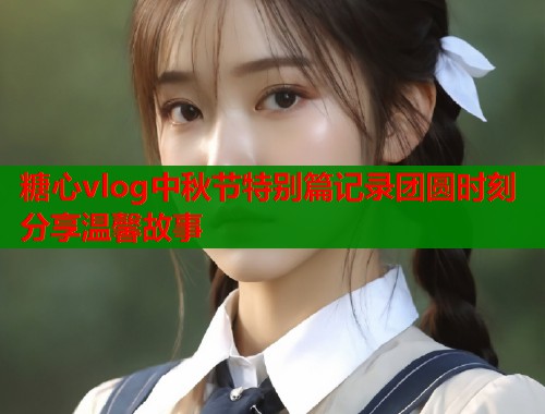 糖心vlog中秋节特别篇记录团圆时刻分享温馨故事 糖心vlog中秋节特别篇记录团圆时刻分享温馨故事