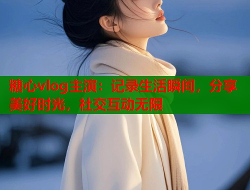 糖心vlog主演：记录生活瞬间，分享美好时光，社交互动无限