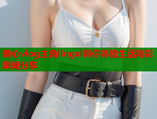 糖心vlog主角lingxl带你体验生活精彩瞬间分享
