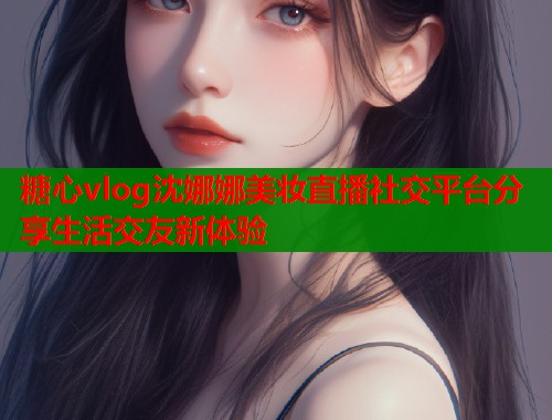 糖心vlog沈娜娜美妆直播社交平台分享生活交友新体验