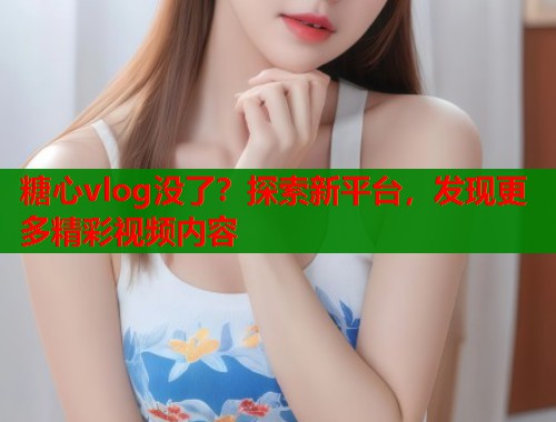 糖心vlog没了？探索新平台，发现更多精彩视频内容