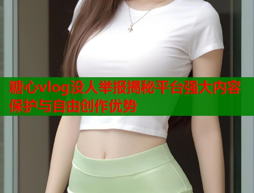 糖心vlog没人举报揭秘平台强大内容保护与自由创作优势 糖心vlog没人举报揭秘平台强大内容保护与自由创作优势