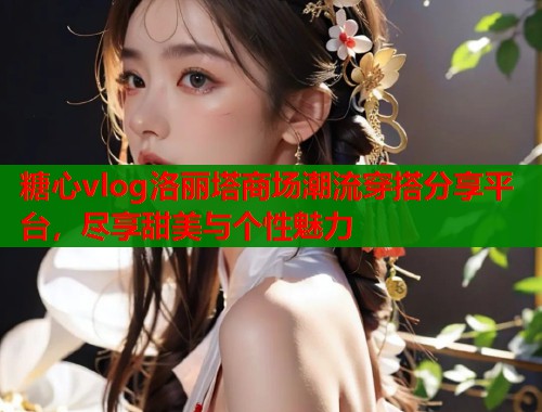 糖心vlog洛丽塔商场潮流穿搭分享平台,尽享甜美与个性魅力 糖心vlog洛丽塔商场潮流穿搭分享平台,尽享甜美与个性魅力