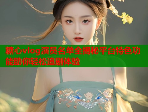 糖心vlog演员名单全揭秘平台特色功能助你轻松追剧体验