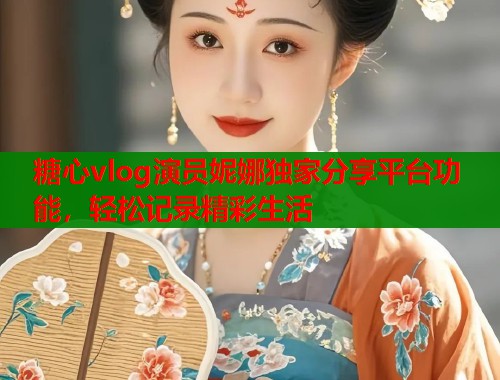 糖心vlog演员妮娜独家分享平台功能，轻松记录精彩生活