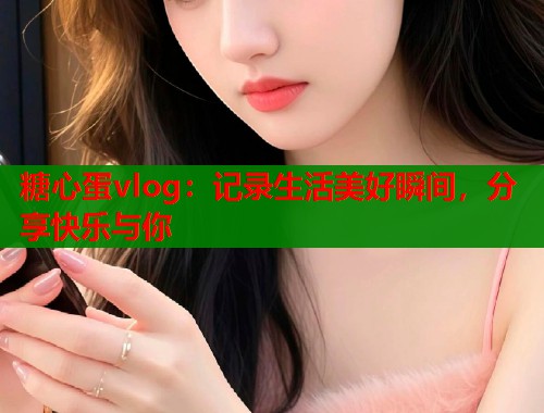 糖心蛋vlog:记录生活美好瞬间,分享快乐与你 糖心蛋vlog:记录生活美好瞬间,分享快乐与你