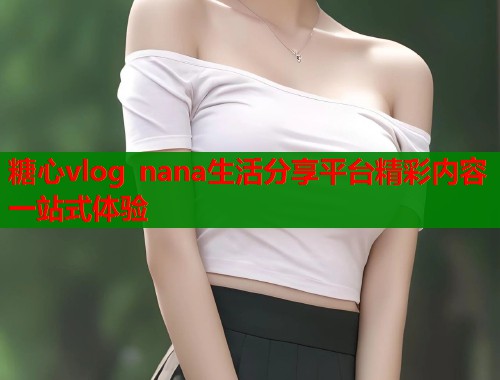 糖心vlog nana生活分享平台精彩内容一站式体验 糖心vlog nana生活分享平台精彩内容一站式体验