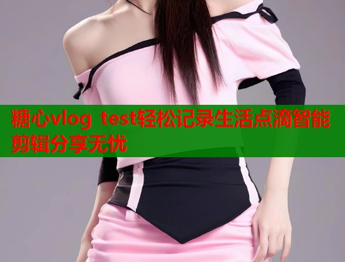 糖心vlog test轻松记录生活点滴智能剪辑分享无忧
