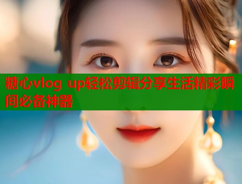 糖心vlog up轻松剪辑分享生活精彩瞬间必备神器