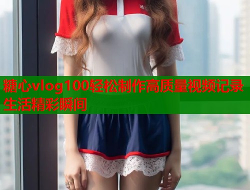糖心vlog100轻松制作高质量视频记录生活精彩瞬间