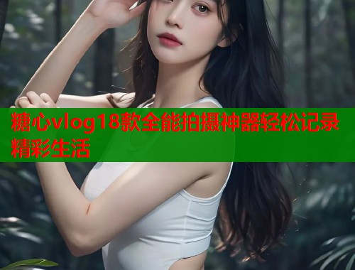 糖心vlog18款全能拍摄神器轻松记录精彩生活