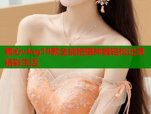 糖心vlog18款全能拍摄神器轻松记录精彩生活