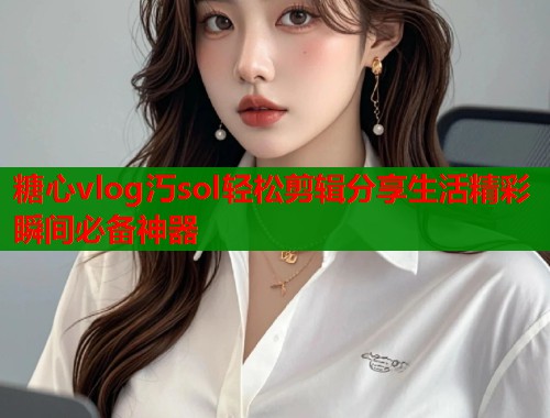 糖心vlog汅sol轻松剪辑分享生活精彩瞬间必备神器 糖心vlog汅sol轻松剪辑分享生活精彩瞬间必备神器