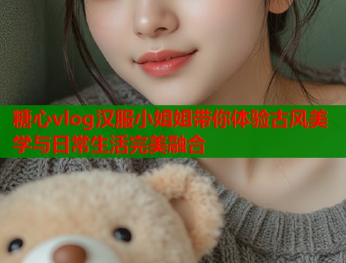 糖心vlog汉服小姐姐带你体验古风美学与日常生活完美融合