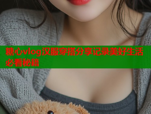 糖心vlog汉服穿搭分享记录美好生活必看秘籍 糖心vlog汉服穿搭分享记录美好生活必看秘籍