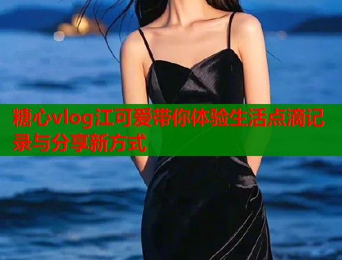 糖心vlog江可爱带你体验生活点滴记录与分享新方式