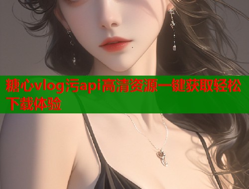 糖心vlog污api高清资源一键获取轻松下载体验