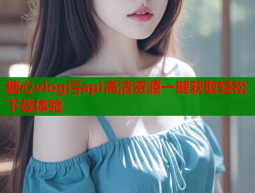 糖心vlog污api高清资源一键获取轻松下载体验
