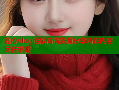 糖心vlog污版高清资源分享精彩内容尽在掌握