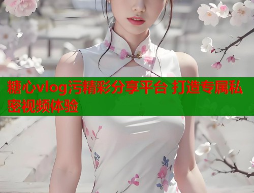 糖心vlog污精彩分享平台 打造专属私密视频体验 糖心vlog污精彩分享平台 打造专属私密视频体验