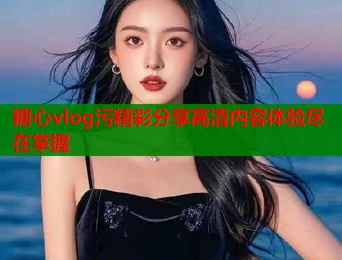 糖心vlog污精彩分享高清内容体验尽在掌握